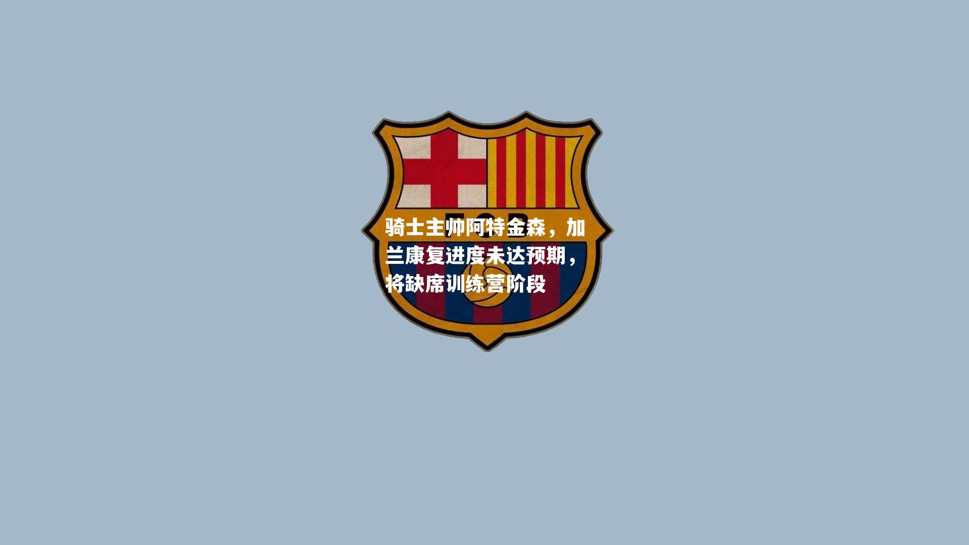 骑士主帅阿特金森,加兰康复进度未达预期,将缺席训练营阶段
