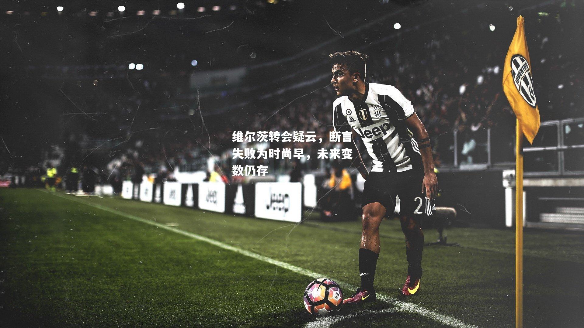 维尔茨转会疑云,断言失败为时尚早,未来变数仍存