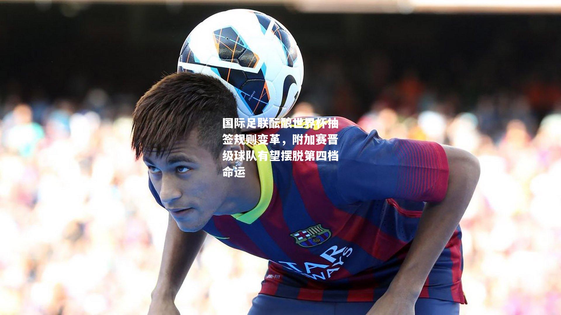 国际足联酝酿世界杯抽签规则变革,附加赛晋级球队有望摆脱第四档命运