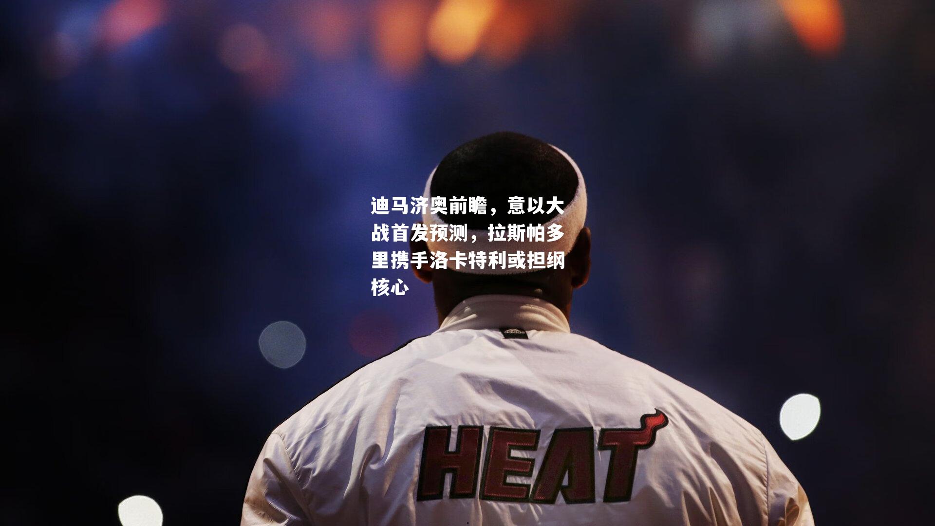 迪马济奥前瞻,意以大战首发预测,拉斯帕多里携手洛卡特利或担纲核心