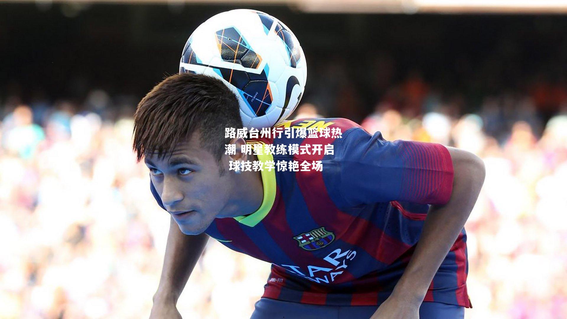 路威台州行引爆篮球热潮 明星教练模式开启 球技教学惊艳全场