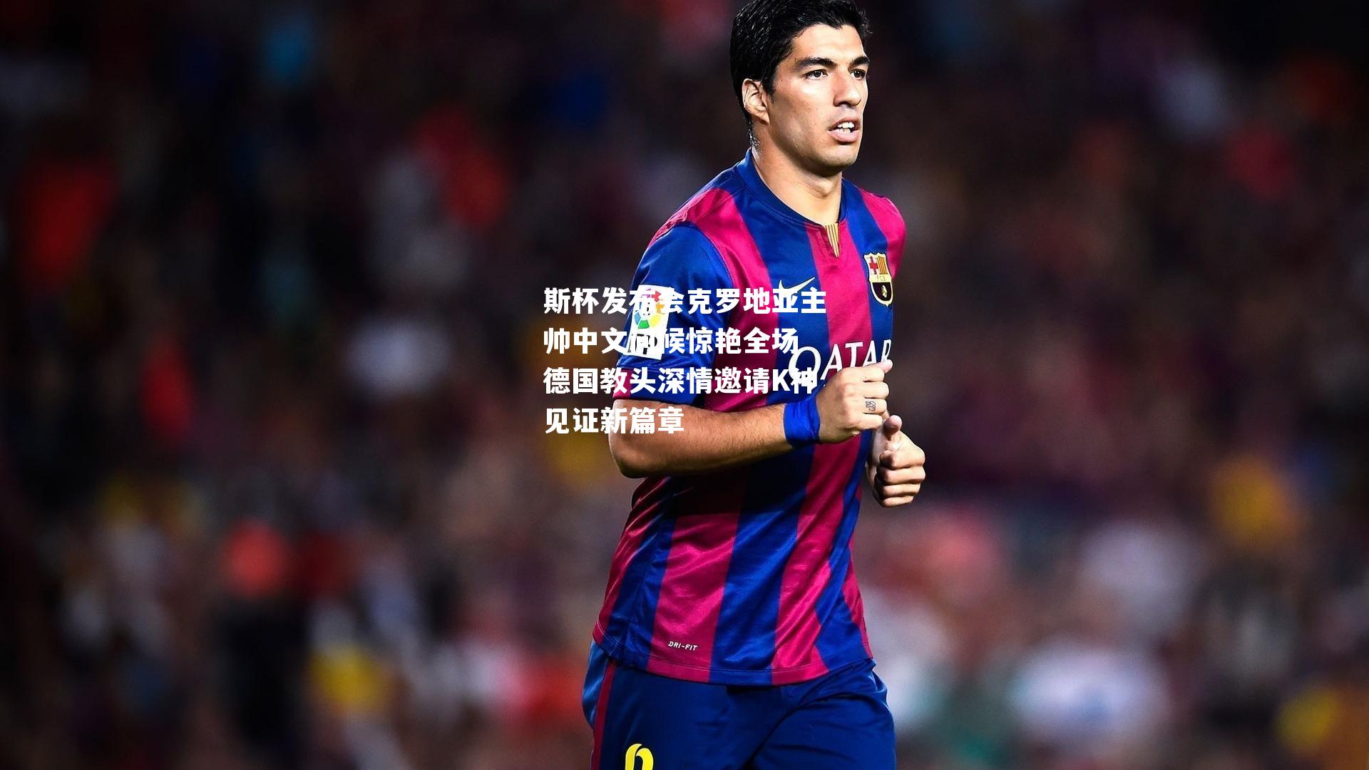 斯杯发布会克罗地亚主帅中文问候惊艳全场 德国教头深情邀请K神见证新篇章