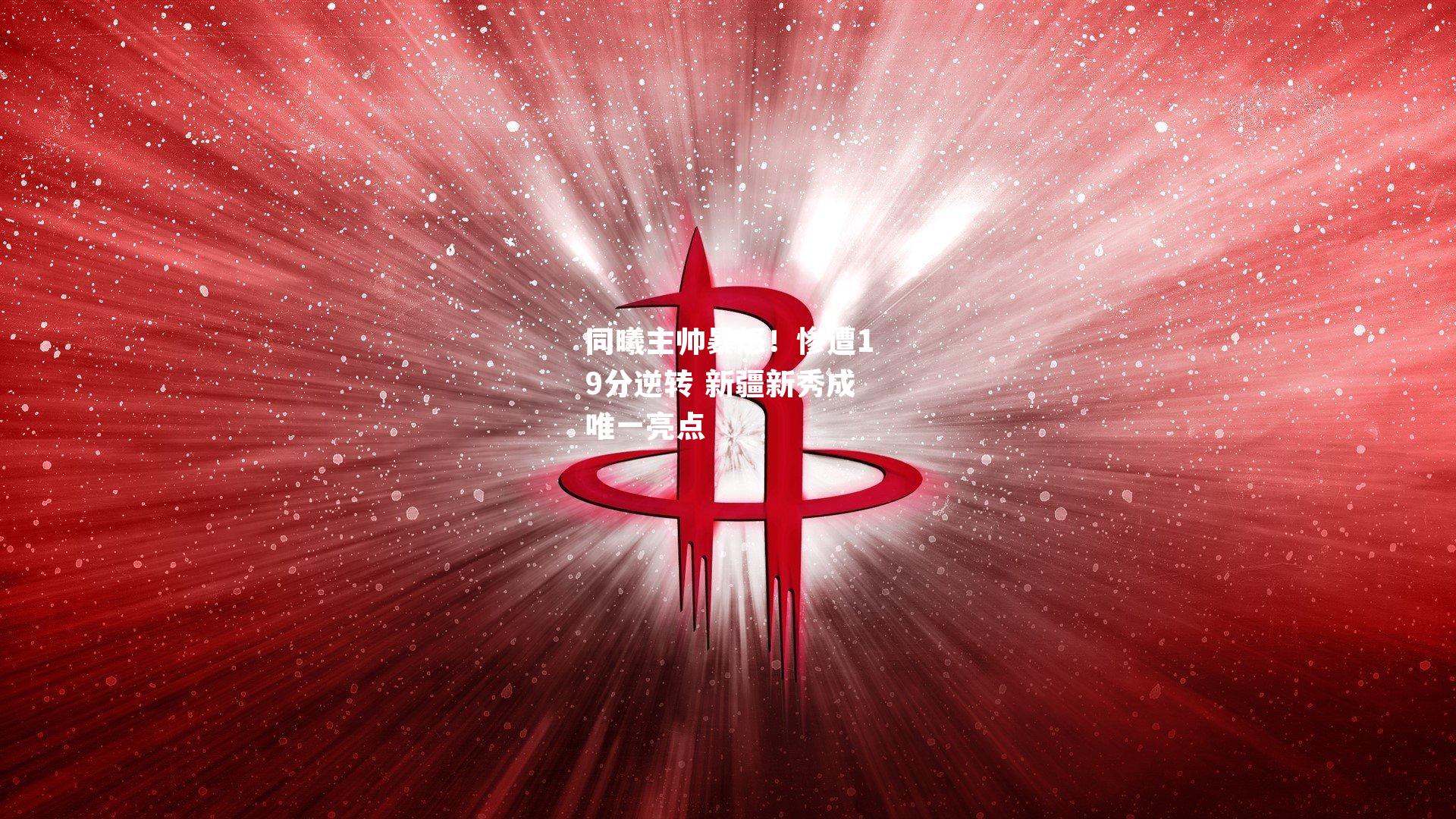 同曦主帅暴怒！惨遭19分逆转 新疆新秀成唯一亮点