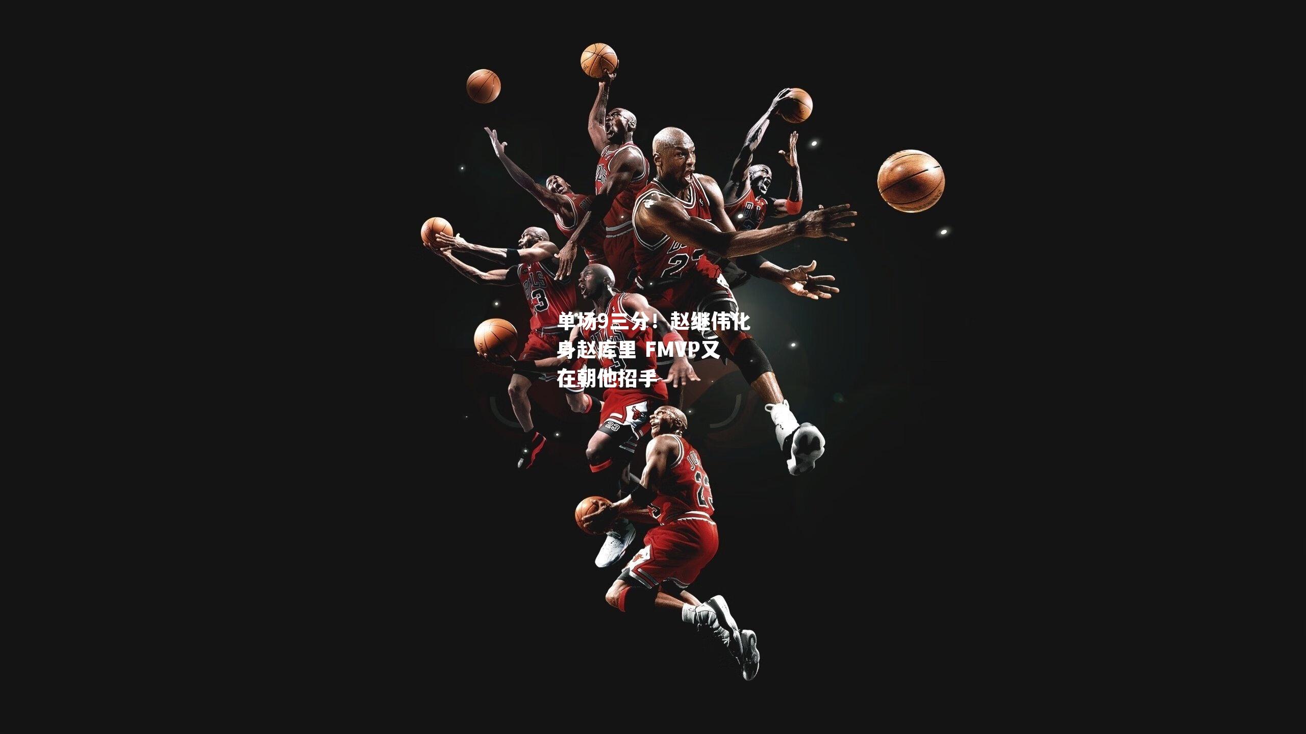 单场9三分！赵继伟化身赵库里 FMVP又在朝他招手