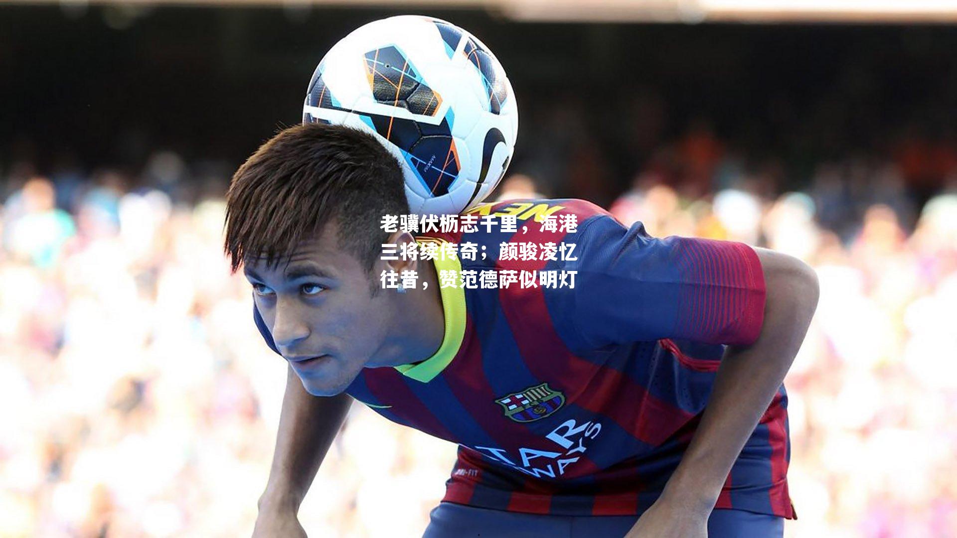 老骥伏枥志千里，海港三将续传奇；颜骏凌忆往昔，赞范德萨似明灯