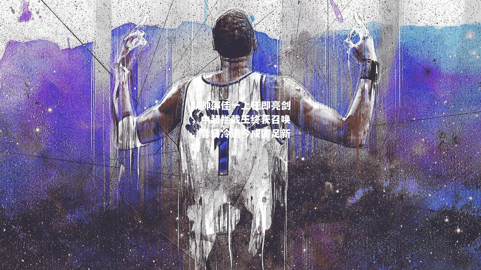 新帅邵佳一上任即亮剑，中超拦截王终获召唤，昔日冷遇今成国足新盾