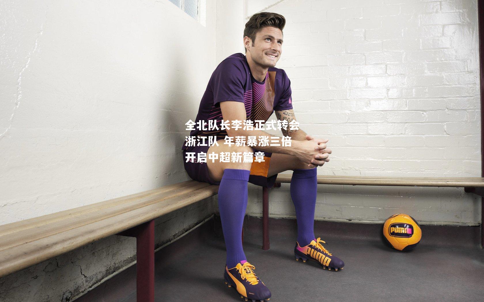 全北队长李浩正式转会浙江队 年薪暴涨三倍开启中超新篇章
